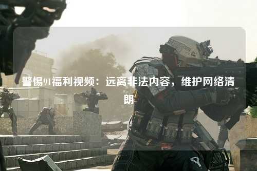 警惕91福利视频：远离非法内容，维护网络清朗
