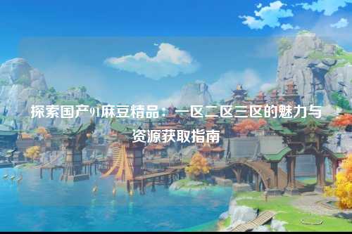 探索国产91麻豆精品：一区二区三区的魅力与资源获取指南
