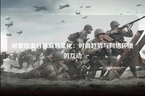 探索欧美日韩麻豆文化：时尚趋势与网络环境的互动