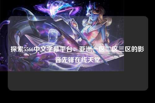 探索5566中文字幕平台：亚洲一区二区三区的影音先锋在线天堂