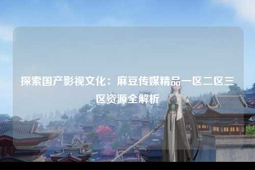 探索国产影视文化：麻豆传媒精品一区二区三区资源全解析