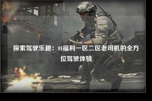 探索驾驶乐趣：91福利一区二区老司机的全方位驾驶体验