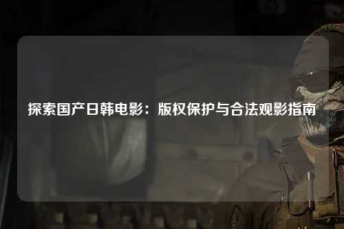 探索国产日韩电影：版权保护与合法观影指南