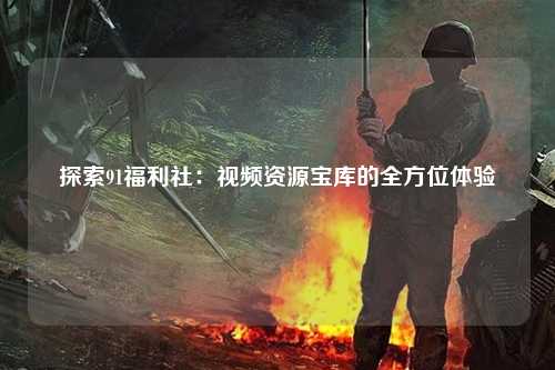 探索91福利社：视频资源宝库的全方位体验