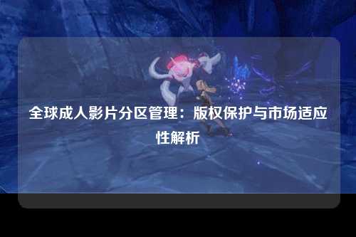 全球成人影片分区管理：版权保护与市场适应性解析
