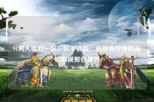 91男人福利一区二区手机版：追剧爱好者的高清影视聚合神器
