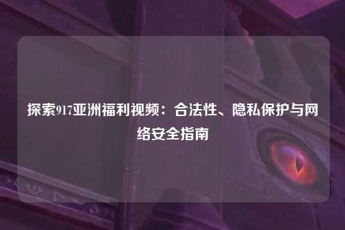 探索917亚洲福利视频：合法性、隐私保护与网络安全指南