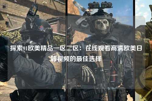 探索91欧美精品一区二区：在线观看高清欧美日韩视频的最佳选择