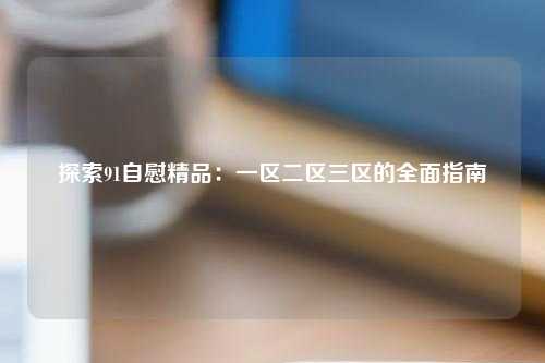 探索91自慰精品：一区二区三区的全面指南