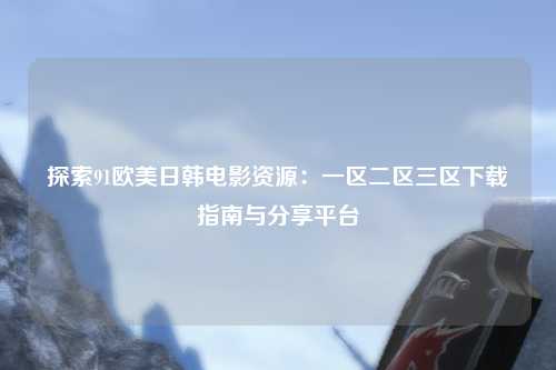 探索91欧美日韩电影资源：一区二区三区下载指南与分享平台