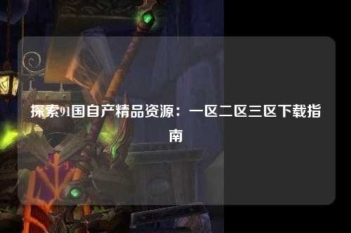 探索91国自产精品资源：一区二区三区下载指南