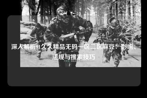 深入解析91久久精品无码一区二区麻豆：影响、法规与搜索技巧