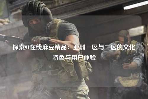 探索91在线麻豆精品：亚洲一区与二区的文化特色与用户体验