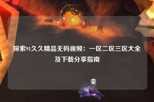 探索91久久精品无码视频：一区二区三区大全及下载分享指南
