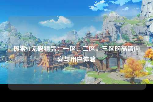 探索91无码精品：一区、二区、三区的高清内容与用户体验
