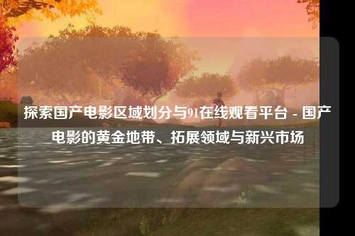 探索国产电影区域划分与91在线观看平台 - 国产电影的黄金地带、拓展领域与新兴市场