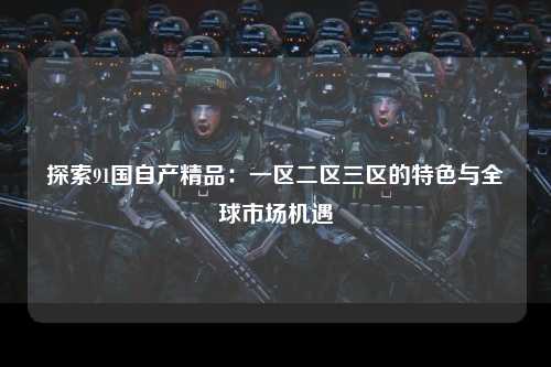 探索91国自产精品：一区二区三区的特色与全球市场机遇