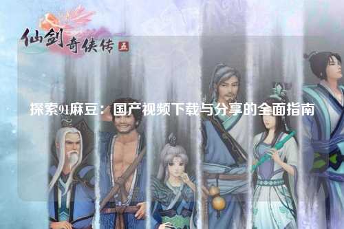 探索91麻豆：国产视频下载与分享的全面指南