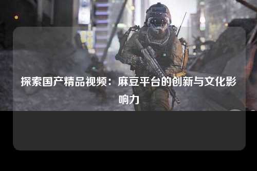 探索国产精品视频：麻豆平台的创新与文化影响力