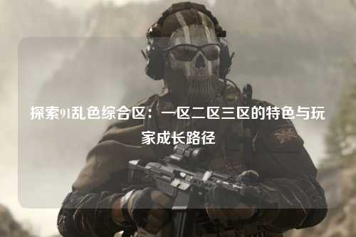 探索91乱色综合区：一区二区三区的特色与玩家成长路径