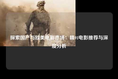 探索国产与欧美电影市场：精91电影推荐与深度分析