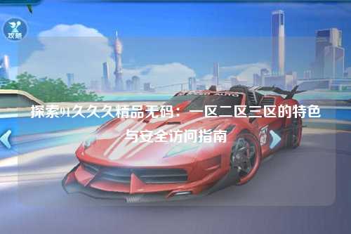 探索91久久久精品无码：一区二区三区的特色与安全访问指南