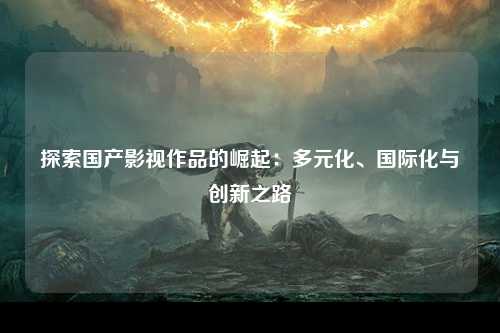 探索国产影视作品的崛起：多元化、国际化与创新之路